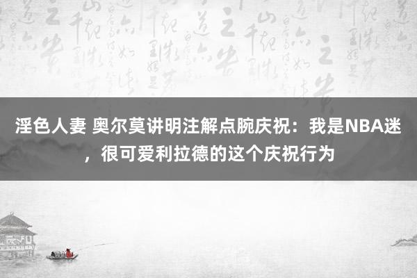 淫色人妻 奥尔莫讲明注解点腕庆祝：我是NBA迷，很可爱利拉德的这个庆祝行为