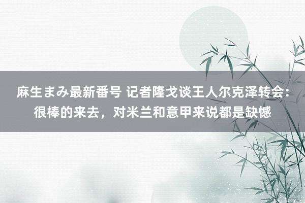 麻生まみ最新番号 记者隆戈谈王人尔克泽转会：很棒的来去，对米兰和意甲来说都是缺憾