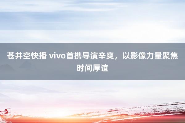 苍井空快播 vivo首携导演辛爽，以影像力量聚焦时间厚谊