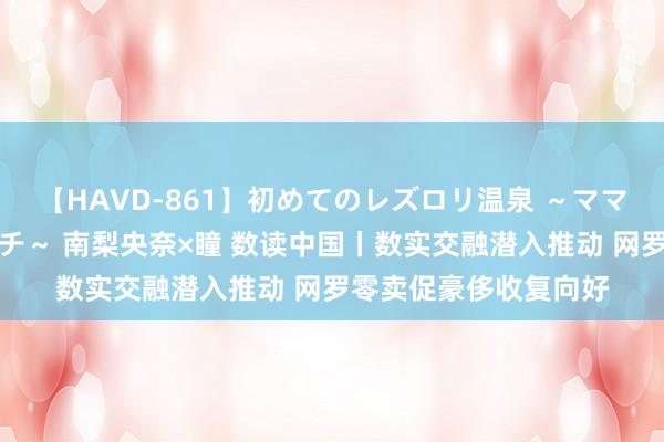 【HAVD-861】初めてのレズロリ温泉 ～ママには内緒のネコとタチ～ 南梨央奈×瞳 数读中国丨数实交融潜入推动 网罗零卖促豪侈收复向好