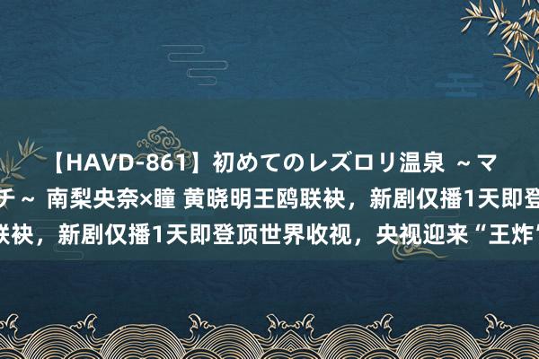 【HAVD-861】初めてのレズロリ温泉 ～ママには内緒のネコとタチ～ 南梨央奈×瞳 黄晓明王鸥联袂，新剧仅播1天即登顶世界收视，央视迎来“王炸”效应