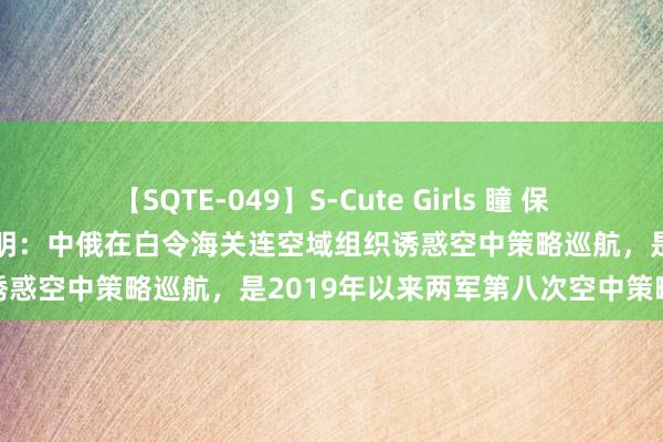 【SQTE-049】S-Cute Girls 瞳 保坂えり 朝倉ことみ 国防部证明：中俄在白令海关连空域组织诱惑空中策略巡航，是2019年以来两军第八次空中策略巡航