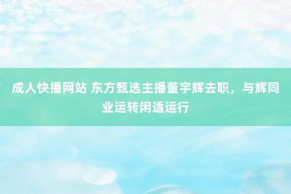 成人快播网站 东方甄选主播董宇辉去职，与辉同业运转闲适运行