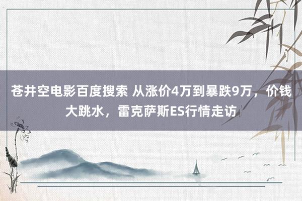 苍井空电影百度搜索 从涨价4万到暴跌9万，价钱大跳水，雷克萨斯ES行情走访