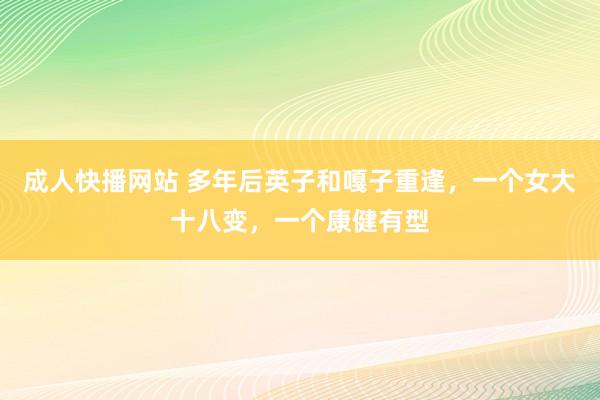 成人快播网站 多年后英子和嘎子重逢，一个女大十八变，一个康健有型