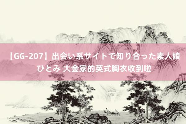 【GG-207】出会い系サイトで知り合った素人娘 ひとみ 大金家的英式胸衣收到啦