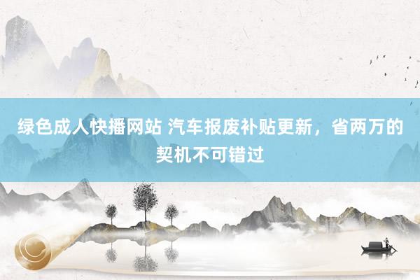 绿色成人快播网站 汽车报废补贴更新，省两万的契机不可错过