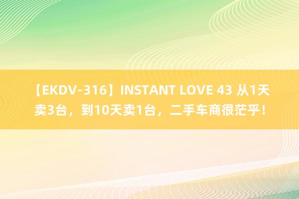 【EKDV-316】INSTANT LOVE 43 从1天卖3台，到10天卖1台，二手车商很茫乎！