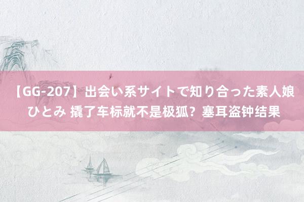 【GG-207】出会い系サイトで知り合った素人娘 ひとみ 撬了车标就不是极狐？塞耳盗钟结果