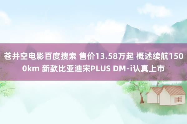 苍井空电影百度搜索 售价13.58万起 概述续航1500km 新款比亚迪宋PLUS DM-i认真上市