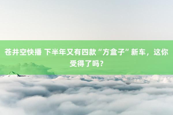 苍井空快播 下半年又有四款“方盒子”新车，这你受得了吗？