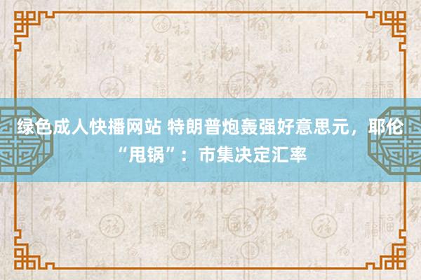 绿色成人快播网站 特朗普炮轰强好意思元，耶伦“甩锅”：市集决定汇率