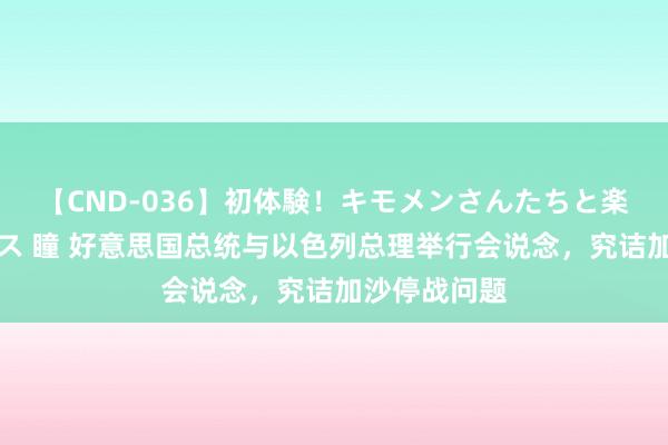 【CND-036】初体験！キモメンさんたちと楽しいセックス 瞳 好意思国总统与以色列总理举行会说念，究诘加沙停战问题