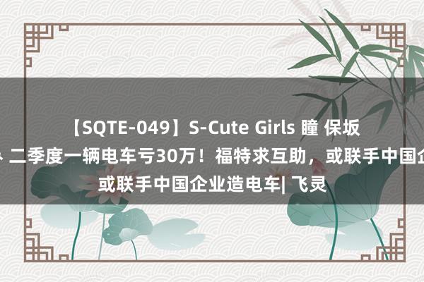 【SQTE-049】S-Cute Girls 瞳 保坂えり 朝倉ことみ 二季度一辆电车亏30万！福特求互助，或联手中国企业造电车| 飞灵