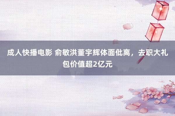 成人快播电影 俞敏洪董宇辉体面仳离，去职大礼包价值超2亿元