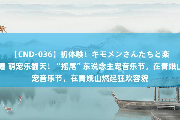 【CND-036】初体験！キモメンさんたちと楽しいセックス 瞳 萌宠乐翻天！“摇尾”东说念主宠音乐节，在青娥山燃起狂欢容貌