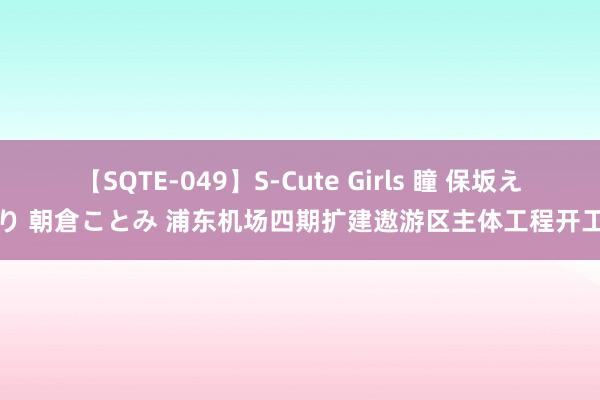 【SQTE-049】S-Cute Girls 瞳 保坂えり 朝倉ことみ 浦东机场四期扩建遨游区主体工程开工