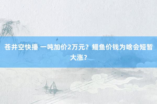 苍井空快播 一吨加价2万元？鳗鱼价钱为啥会短暂大涨？