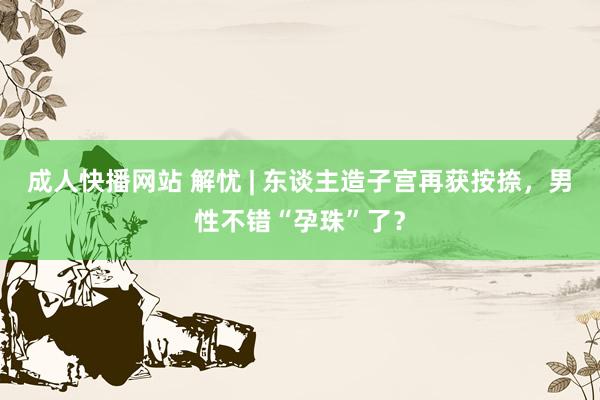 成人快播网站 解忧 | 东谈主造子宫再获按捺，男性不错“孕珠”了？