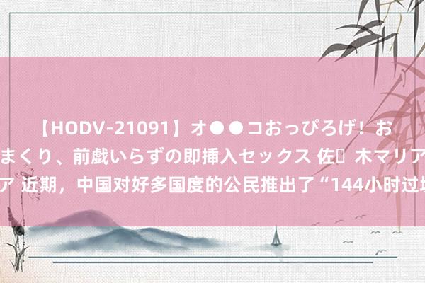 【HODV-21091】オ●●コおっぴろげ！お姉ちゃん 四六時中濡れまくり、前戯いらずの即挿入セックス 佐々木マリア 近期，中国对好多国度的公民推出了“144小时过境免签”策略，眩惑了大