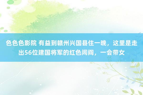 色色色影院 有益到赣州兴国县住一晚，这里是走出56位建国将军的红色闾阎，一会带女