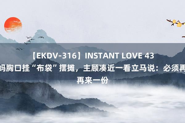 【EKDV-316】INSTANT LOVE 43 夜市姆妈胸口挂“布袋”摆摊，主顾凑近一看立马说：必须再来一份