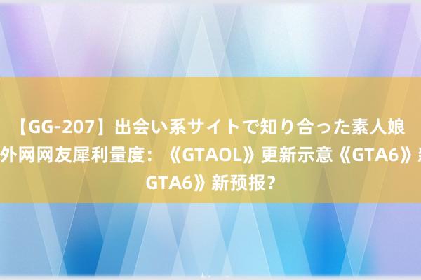 【GG-207】出会い系サイトで知り合った素人娘 ひとみ 外网网友犀利量度：《GTAOL》更新示意《GTA6》新预报？