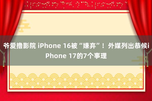 爷爱撸影院 iPhone 16被“嫌弃”！外媒列出恭候iPhone 17的7个事理