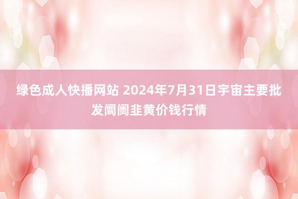 绿色成人快播网站 2024年7月31日宇宙主要批发阛阓韭黄价钱行情