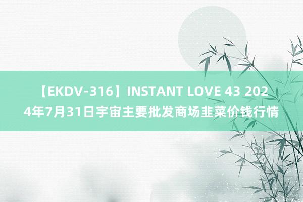 【EKDV-316】INSTANT LOVE 43 2024年7月31日宇宙主要批发商场韭菜价钱行情