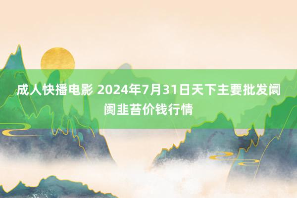 成人快播电影 2024年7月31日天下主要批发阛阓韭苔价钱行情