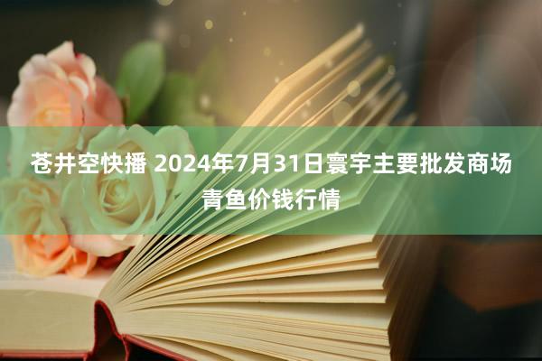 苍井空快播 2024年7月31日寰宇主要批发商场青鱼价钱行情