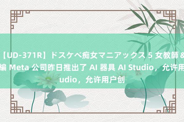 【UD-371R】ドスケベ痴女マニアックス 5 女教師＆女医編 Meta 公司昨日推出了 AI 器具 AI Studio，允许用户创