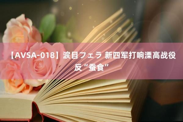 【AVSA-018】涙目フェラ 新四军打响溧高战役反“蚕食”