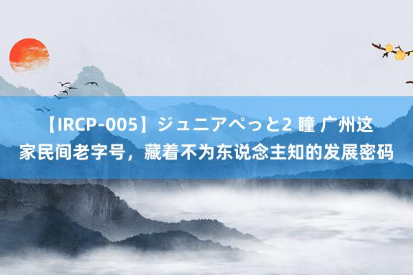 【IRCP-005】ジュニアぺっと2 瞳 广州这家民间老字号，藏着不为东说念主知的发展密码