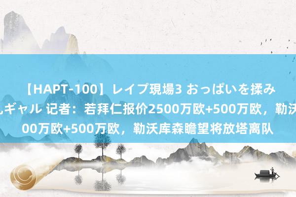 【HAPT-100】レイプ現場3 おっぱいを揉みしだかれた6人の巨乳ギャル 记者：若拜仁报价2500万欧+500万欧，勒沃库森瞻望将放塔离队