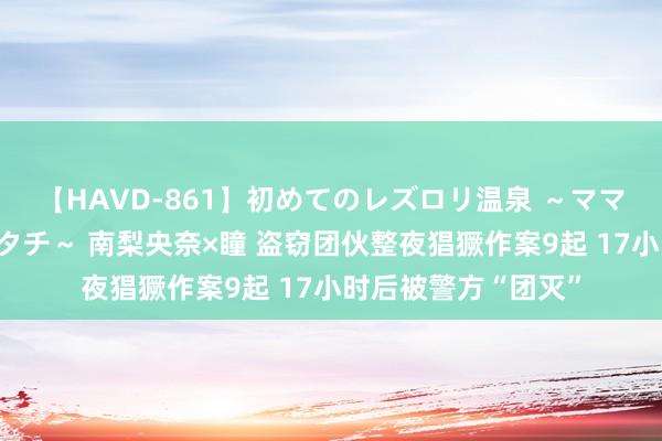 【HAVD-861】初めてのレズロリ温泉 ～ママには内緒のネコとタチ～ 南梨央奈×瞳 盗窃团伙整夜猖獗作案9起 17小时后被警方“团灭”