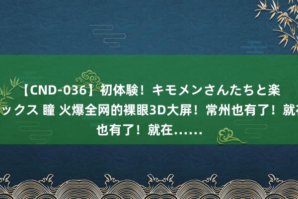 【CND-036】初体験！キモメンさんたちと楽しいセックス 瞳 火爆全网的裸眼3D大屏！常州也有了！就在……