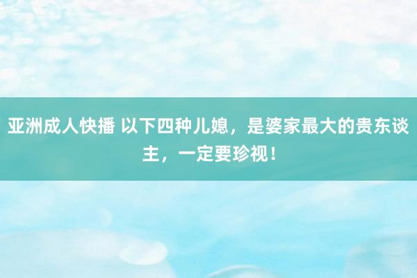 亚洲成人快播 以下四种儿媳，是婆家最大的贵东谈主，一定要珍视！