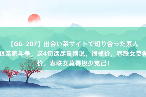 【GG-207】出会い系サイトで知り合った素人娘 ひとみ 跟亲家斗争，这4句话尽量别说，很掉价，春联女莫得极少克己！