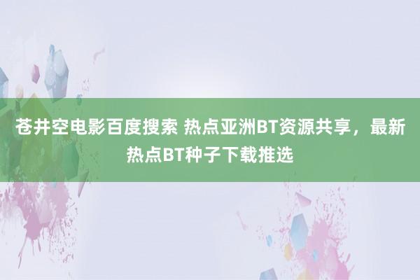 苍井空电影百度搜索 热点亚洲BT资源共享，最新热点BT种子下载推选