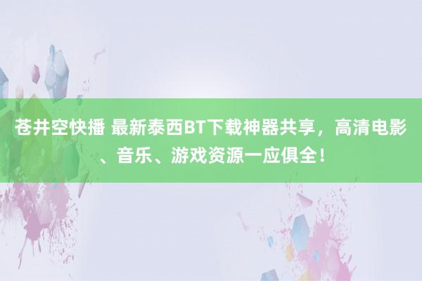 苍井空快播 最新泰西BT下载神器共享，高清电影、音乐、游戏资源一应俱全！