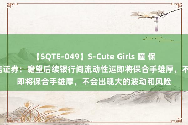 【SQTE-049】S-Cute Girls 瞳 保坂えり 朝倉ことみ 中信证券：瞻望后续银行间流动性运即将保合手雄厚，不会出现大的波动和风险