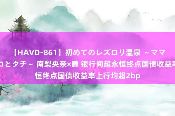 【HAVD-861】初めてのレズロリ温泉 ～ママには内緒のネコとタチ～ 南梨央奈×瞳 银行间超永恒终点国债收益率上行均超2bp