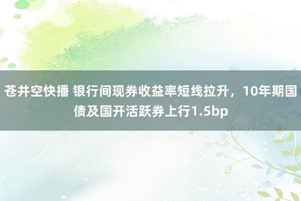 苍井空快播 银行间现券收益率短线拉升，10年期国债及国开活跃券上行1.5bp