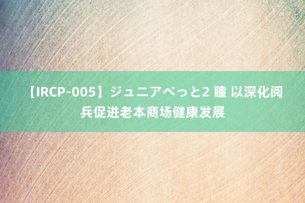 【IRCP-005】ジュニアぺっと2 瞳 以深化阅兵促进老本商场健康发展