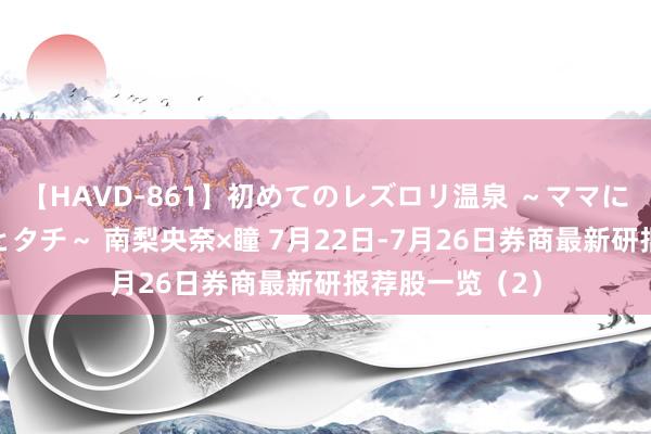 【HAVD-861】初めてのレズロリ温泉 ～ママには内緒のネコとタチ～ 南梨央奈×瞳 7月22日-7月26日券商最新研报荐股一览（2）