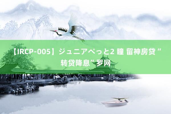 【IRCP-005】ジュニアぺっと2 瞳 留神房贷“转贷降息”罗网