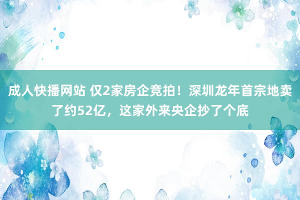 成人快播网站 仅2家房企竞拍！深圳龙年首宗地卖了约52亿，这家外来央企抄了个底