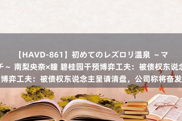 【HAVD-861】初めてのレズロリ温泉 ～ママには内緒のネコとタチ～ 南梨央奈×瞳 碧桂园干预博弈工夫：被债权东说念主呈请清盘，公司称将奋发反对